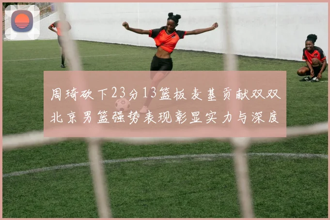 周琦砍下23分13篮板麦基贡献双双北京男篮强势表现彰显实力与深度