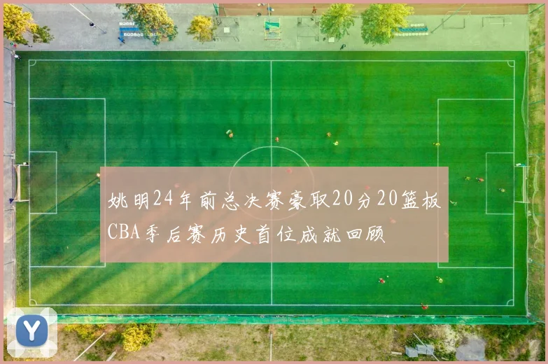 姚明24年前总决赛豪取20分20篮板CBA季后赛历史首位成就回顾