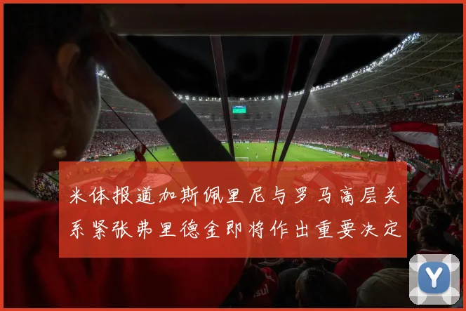 米体报道加斯佩里尼与罗马高层关系紧张弗里德金即将作出重要决定