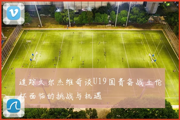 追踪久尔杰维奇谈U19国青备战土伦杯面临的挑战与机遇
