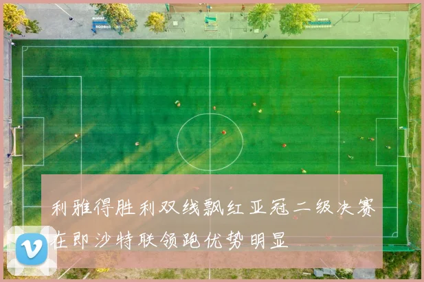 利雅得胜利双线飘红亚冠二级决赛在即沙特联领跑优势明显