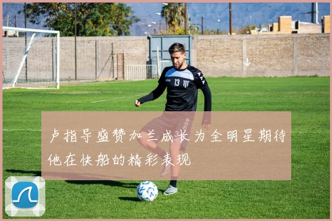 卢指导盛赞加兰成长为全明星期待他在快船的精彩表现