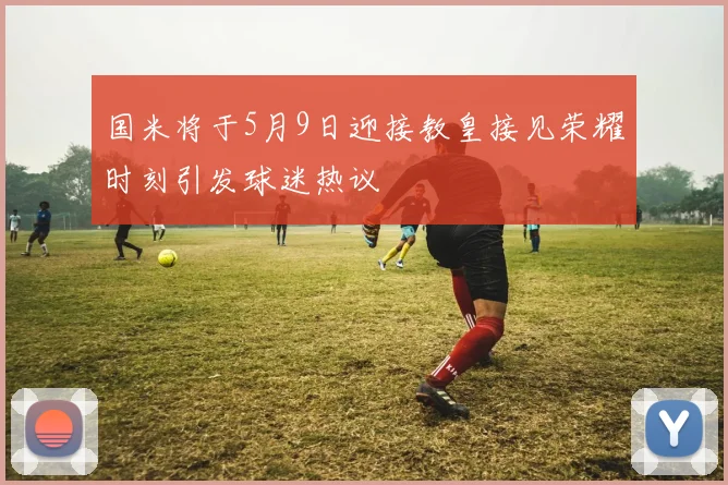国米将于5月9日迎接教皇接见荣耀时刻引发球迷热议