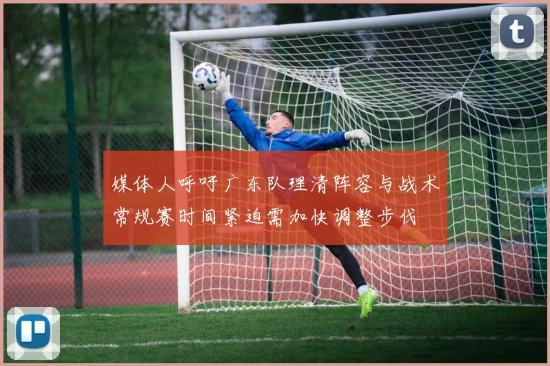 媒体人呼吁广东队理清阵容与战术常规赛时间紧迫需加快调整步伐