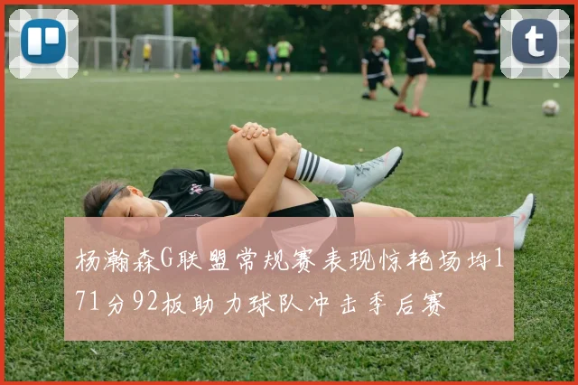 杨瀚森G联盟常规赛表现惊艳场均171分92板助力球队冲击季后赛