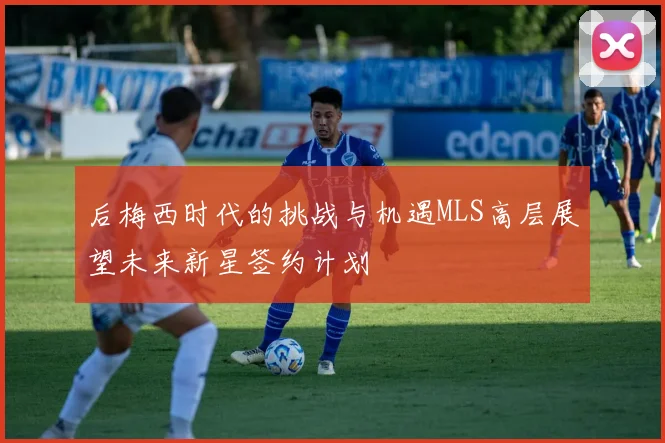 后梅西时代的挑战与机遇MLS高层展望未来新星签约计划