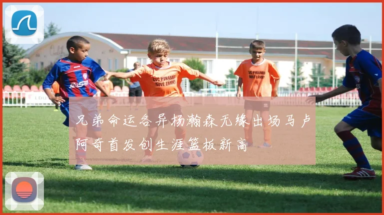 兄弟命运各异杨瀚森无缘出场马卢阿奇首发创生涯篮板新高