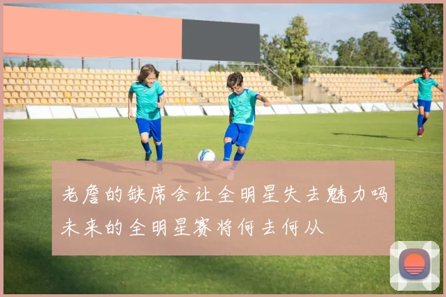 老詹的缺席会让全明星失去魅力吗未来的全明星赛将何去何从