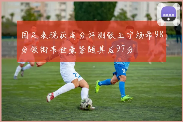 国足表现获高分评测张玉宁杨希98分领衔韦世豪紧随其后97分
