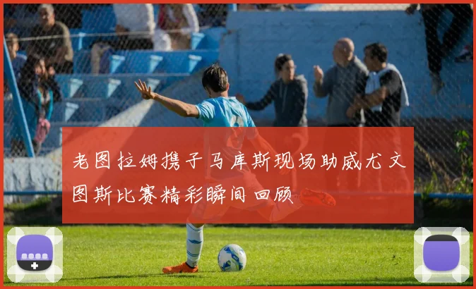 老图拉姆携子马库斯现场助威尤文图斯比赛精彩瞬间回顾