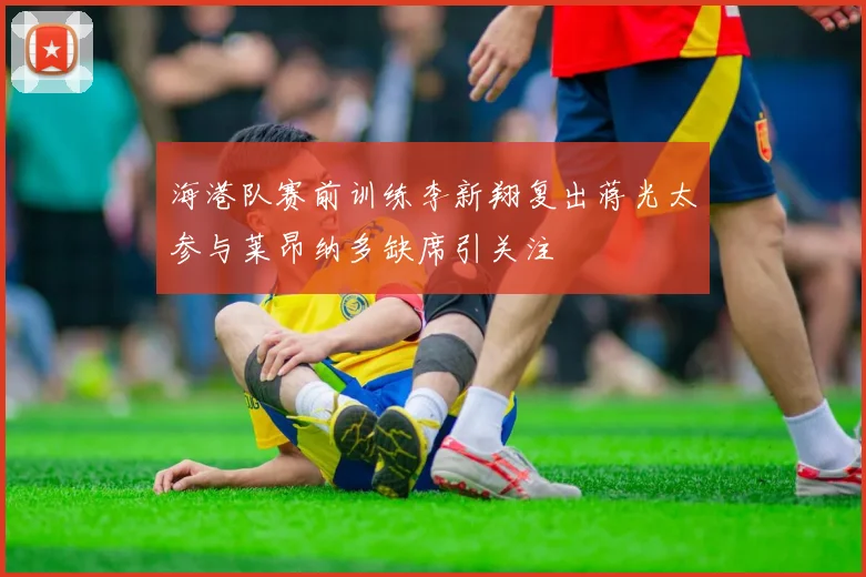 海港队赛前训练李新翔复出蒋光太参与莱昂纳多缺席引关注
