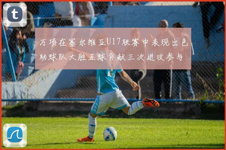 万项在塞尔维亚U17联赛中表现出色助球队大胜五球贡献三次进攻参与