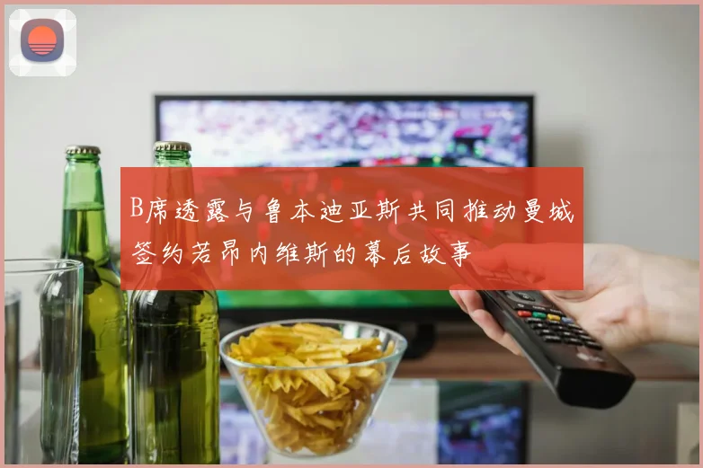B席透露与鲁本迪亚斯共同推动曼城签约若昂内维斯的幕后故事