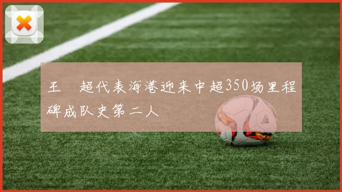 王燊超代表海港迎来中超350场里程碑成队史第二人