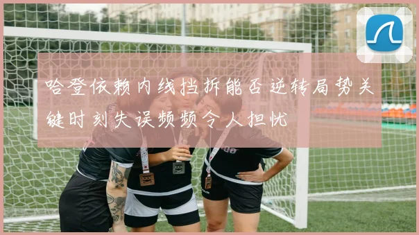 哈登依赖内线挡拆能否逆转局势关键时刻失误频频令人担忧