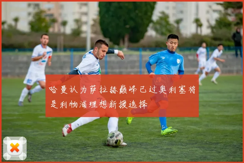 哈曼认为萨拉赫巅峰已过奥利塞将是利物浦理想新援选择
