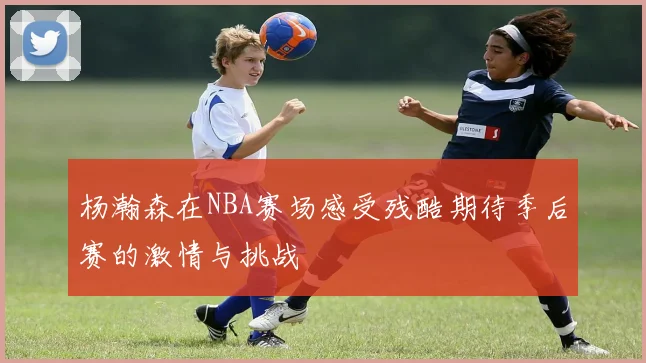 杨瀚森在NBA赛场感受残酷期待季后赛的激情与挑战