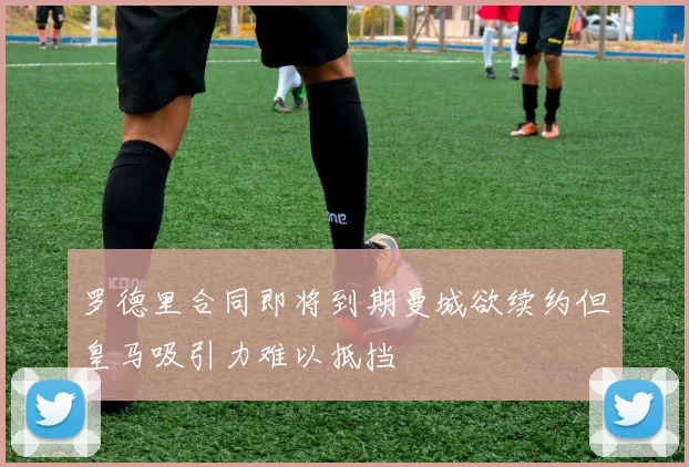 罗德里合同即将到期曼城欲续约但皇马吸引力难以抵挡