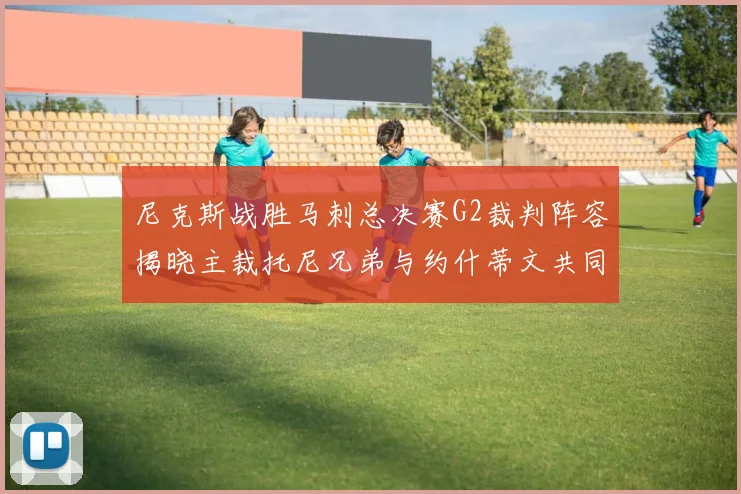 尼克斯战胜马刺总决赛G2裁判阵容揭晓主裁托尼兄弟与约什蒂文共同执法