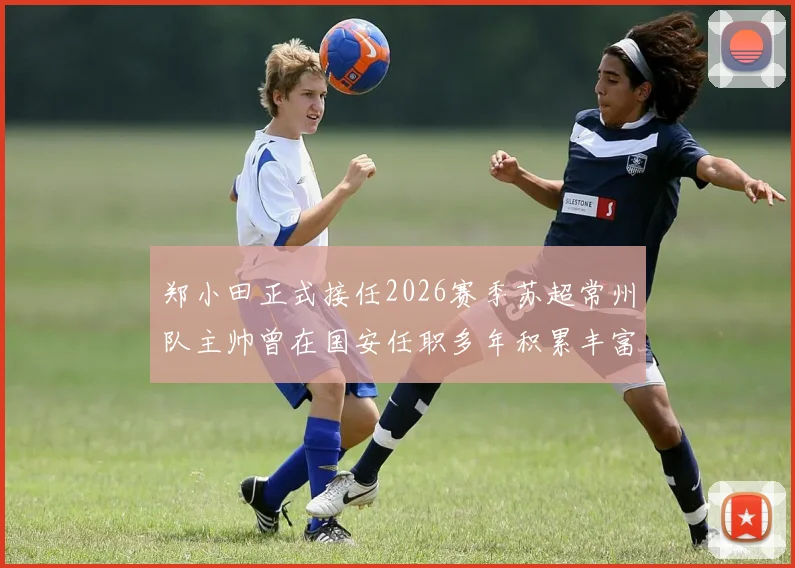 郑小田正式接任2026赛季苏超常州队主帅曾在国安任职多年积累丰富经验