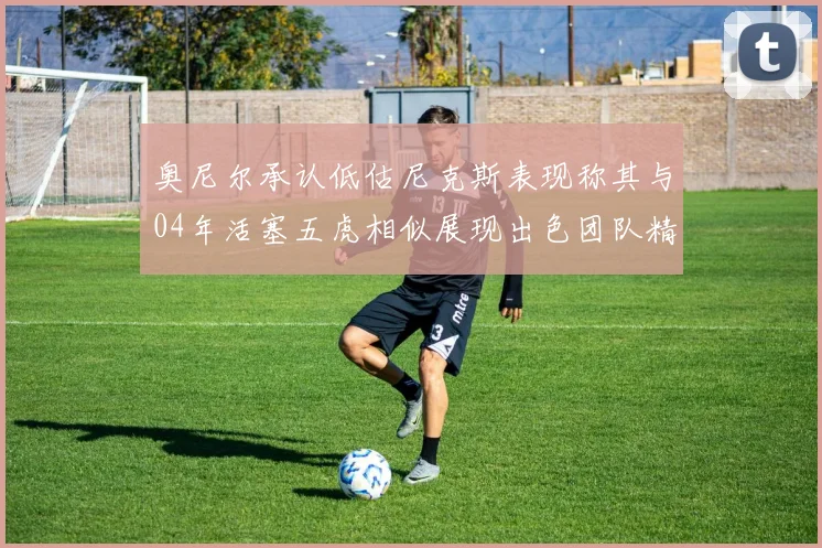 奥尼尔承认低估尼克斯表现称其与04年活塞五虎相似展现出色团队精神