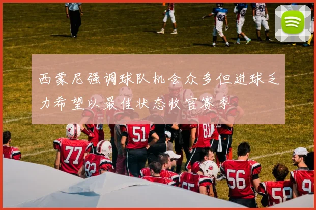 西蒙尼强调球队机会众多但进球乏力希望以最佳状态收官赛季