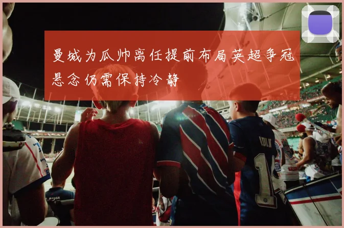 曼城为瓜帅离任提前布局英超争冠悬念仍需保持冷静