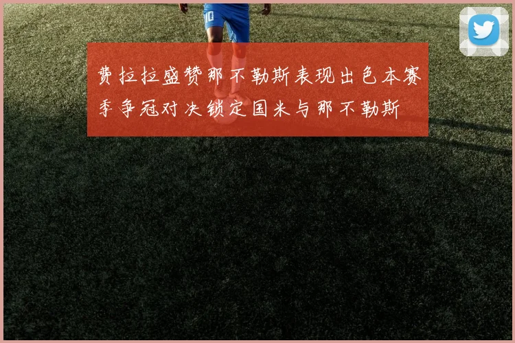 费拉拉盛赞那不勒斯表现出色本赛季争冠对决锁定国米与那不勒斯