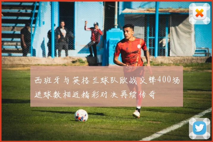 西班牙与英格兰球队欧战交锋400场进球数相近精彩对决再续传奇
