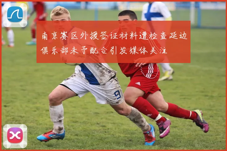 南京赛区外援签证材料遭检查延边俱乐部未予配合引发媒体关注