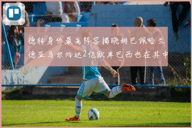 德转身价最高阵容揭晓姆巴佩哈兰德亚马尔均达2亿欧库巴西也在其中
