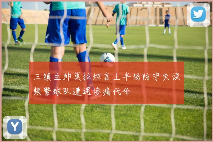 三镇主帅莫拉坦言上半场防守失误频繁球队遭遇惨痛代价