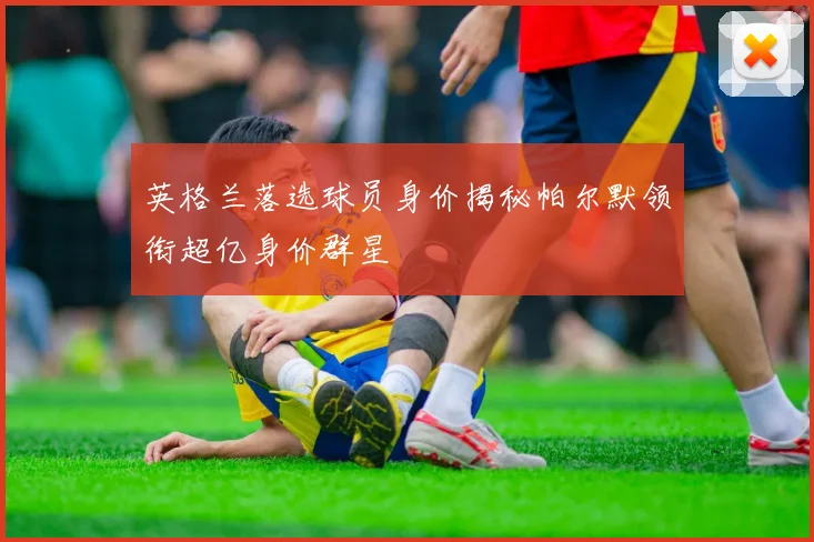 英格兰落选球员身价揭秘帕尔默领衔超亿身价群星