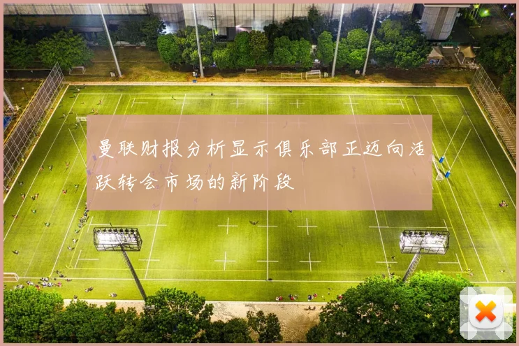 曼联财报分析显示俱乐部正迈向活跃转会市场的新阶段